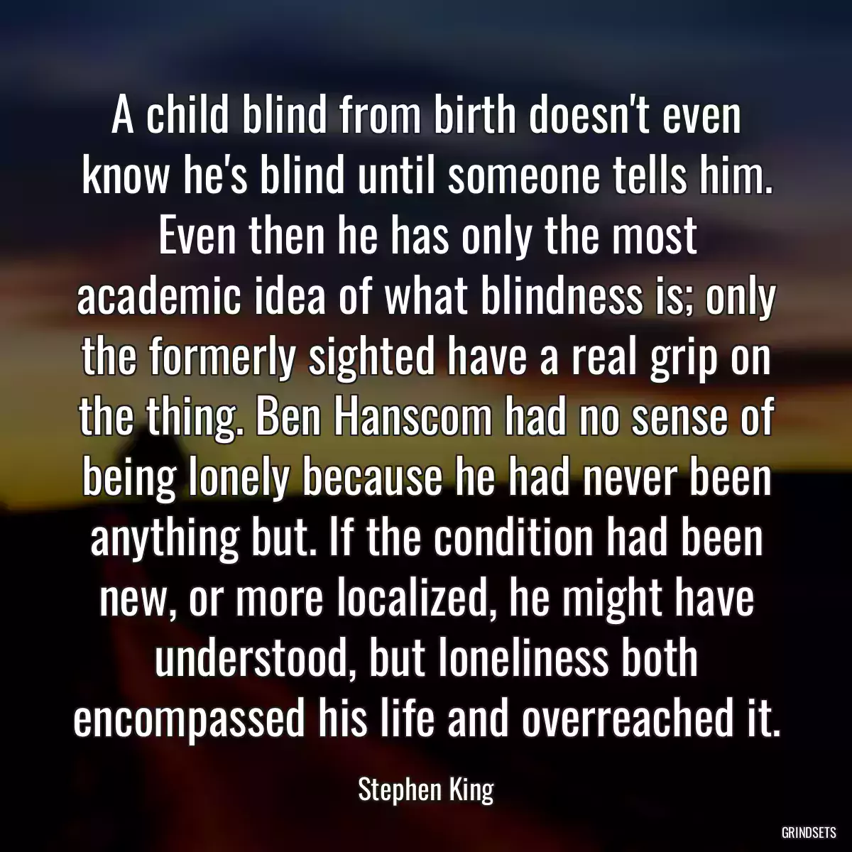 A child blind from birth doesn\'t even know he\'s blind until someone tells him. Even then he has only the most academic idea of what blindness is; only the formerly sighted have a real grip on the thing. Ben Hanscom had no sense of being lonely because he had never been anything but. If the condition had been new, or more localized, he might have understood, but loneliness both encompassed his life and overreached it.