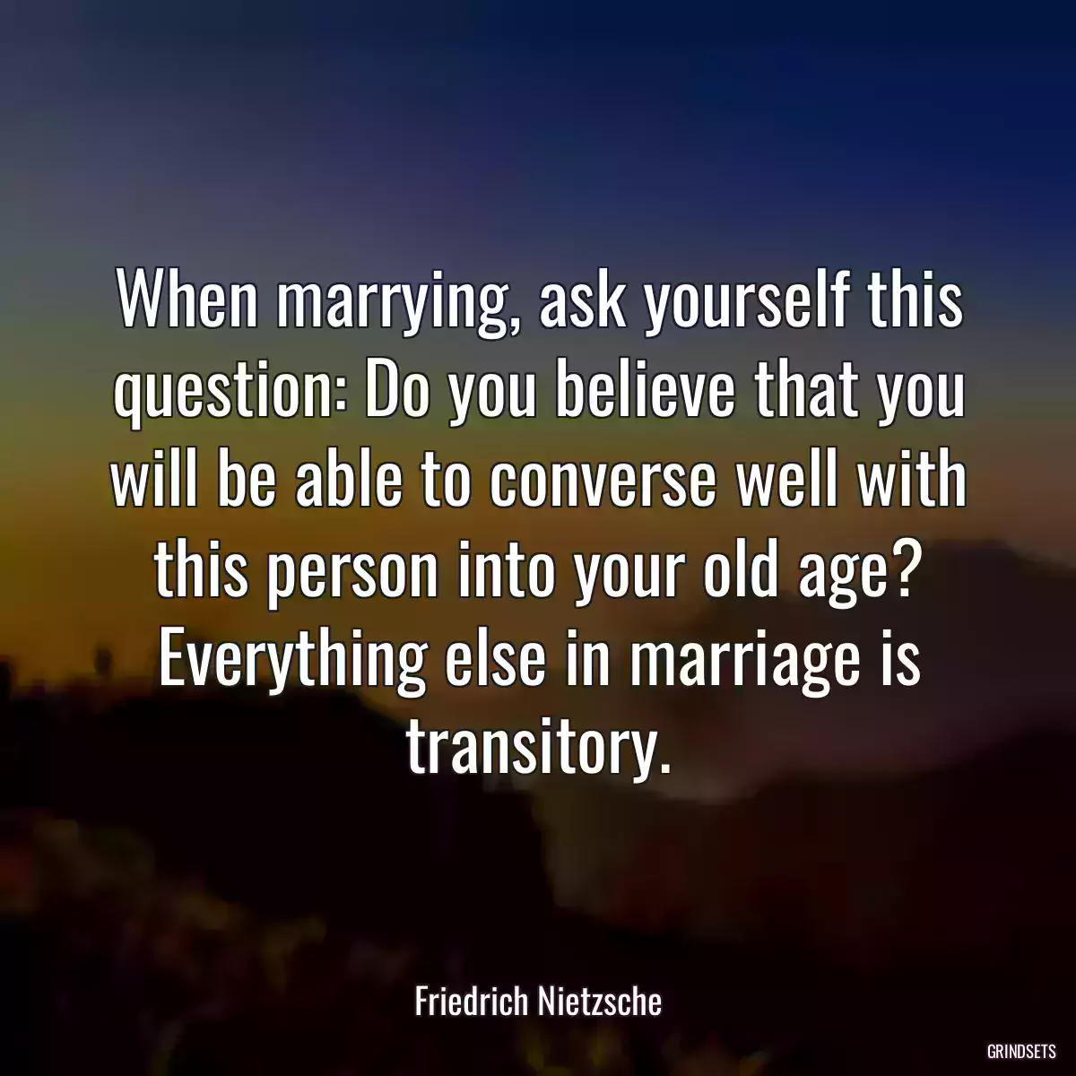 When marrying, ask yourself this question: Do you believe that you will be able to converse well with this person into your old age? Everything else in marriage is transitory.