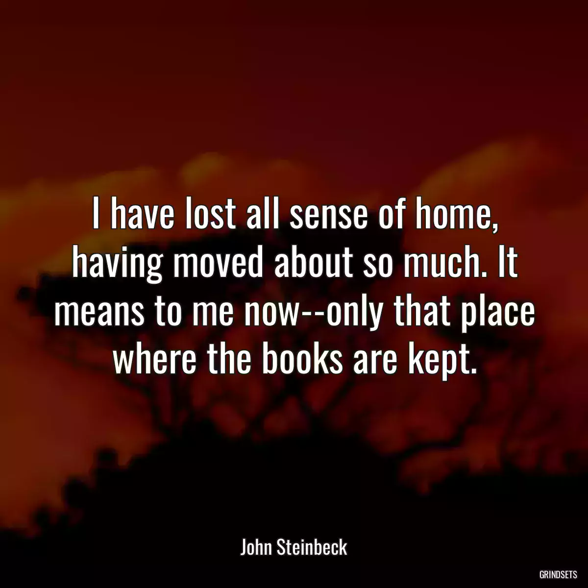 I have lost all sense of home, having moved about so much. It means to me now--only that place where the books are kept.