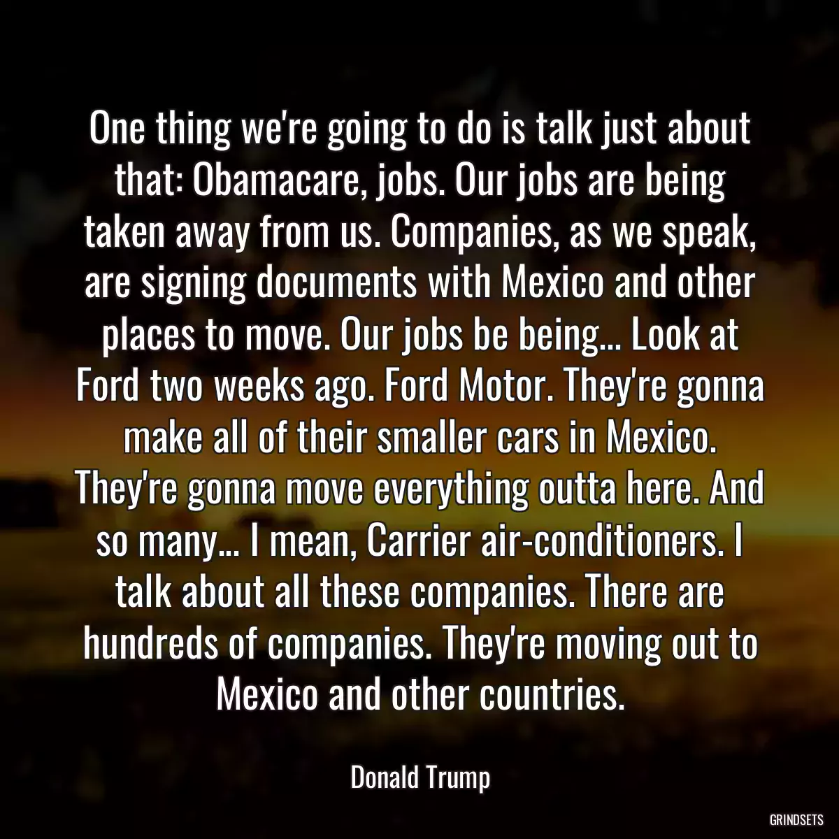 One thing we\'re going to do is talk just about that: Obamacare, jobs. Our jobs are being taken away from us. Companies, as we speak, are signing documents with Mexico and other places to move. Our jobs be being... Look at Ford two weeks ago. Ford Motor. They\'re gonna make all of their smaller cars in Mexico. They\'re gonna move everything outta here. And so many... I mean, Carrier air-conditioners. I talk about all these companies. There are hundreds of companies. They\'re moving out to Mexico and other countries.