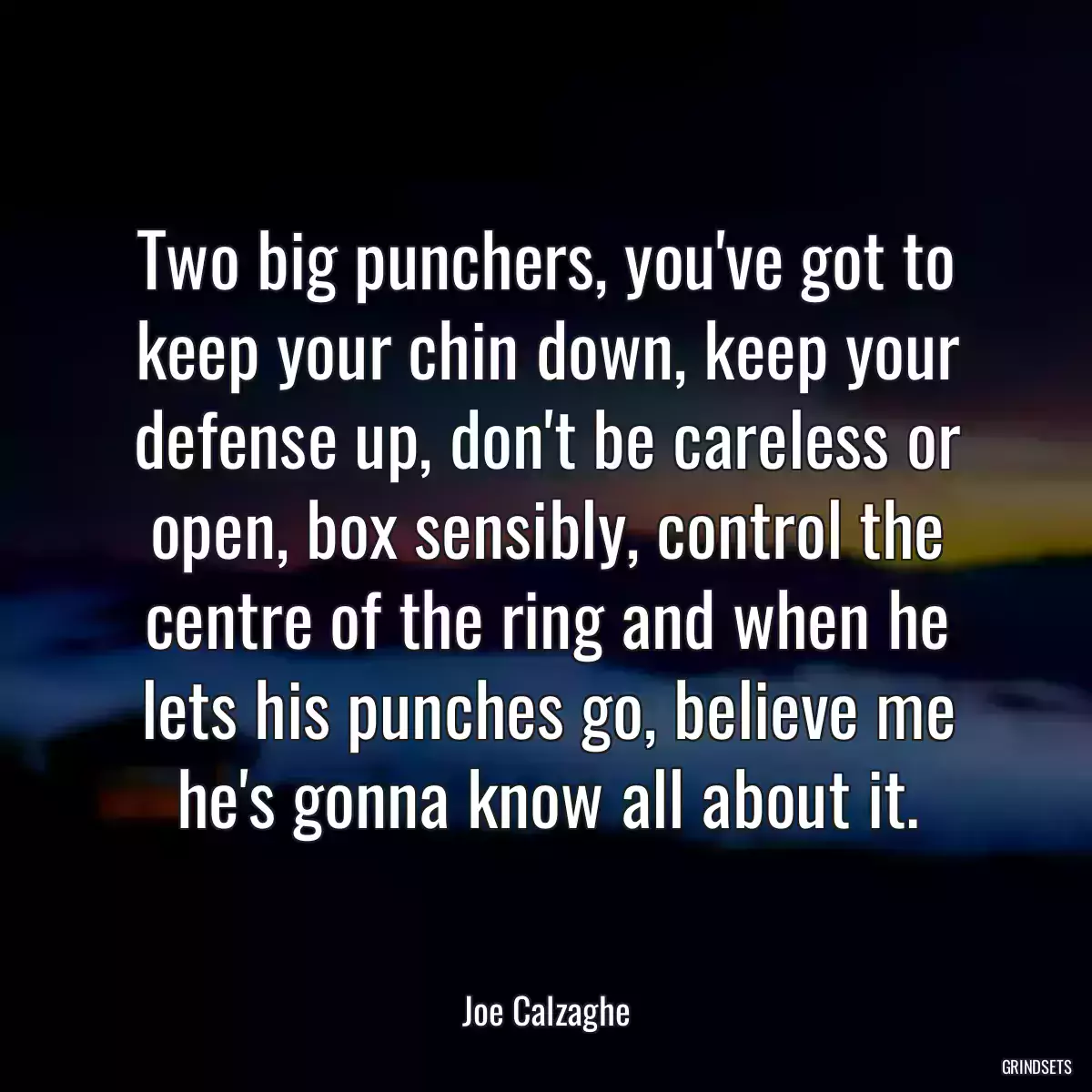 Two big punchers, you\'ve got to keep your chin down, keep your defense up, don\'t be careless or open, box sensibly, control the centre of the ring and when he lets his punches go, believe me he\'s gonna know all about it.