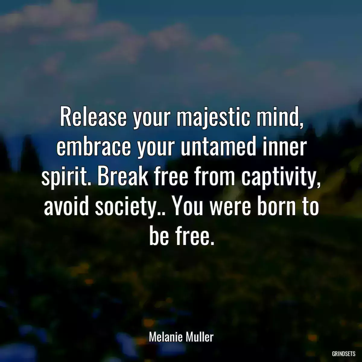 Release your majestic mind, embrace your untamed inner spirit. Break free from captivity, avoid society.. You were born to be free.