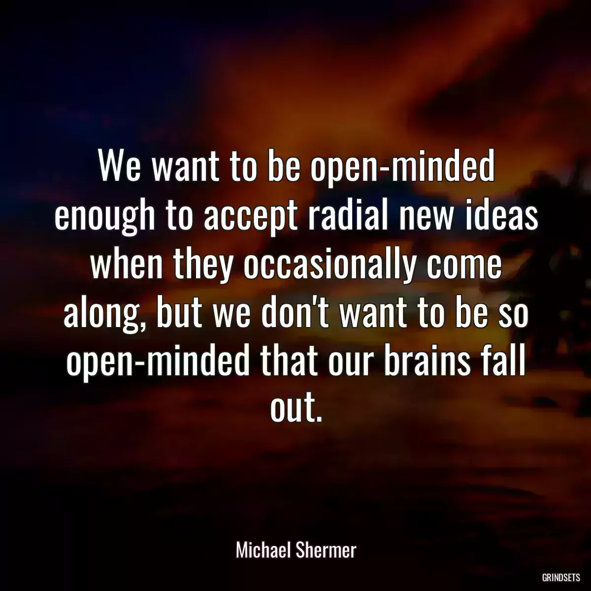 We want to be open-minded enough to accept radial new ideas when they occasionally come along, but we don\'t want to be so open-minded that our brains fall out.