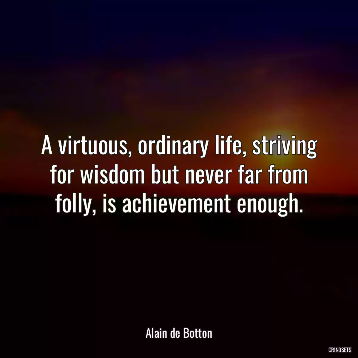 A virtuous, ordinary life, striving for wisdom but never far from folly, is achievement enough.