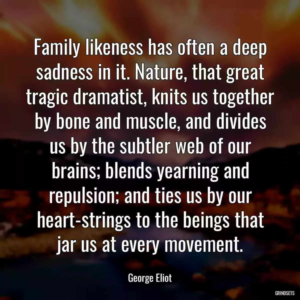 Family likeness has often a deep sadness in it. Nature, that great tragic dramatist, knits us together by bone and muscle, and divides us by the subtler web of our brains; blends yearning and repulsion; and ties us by our heart-strings to the beings that jar us at every movement.