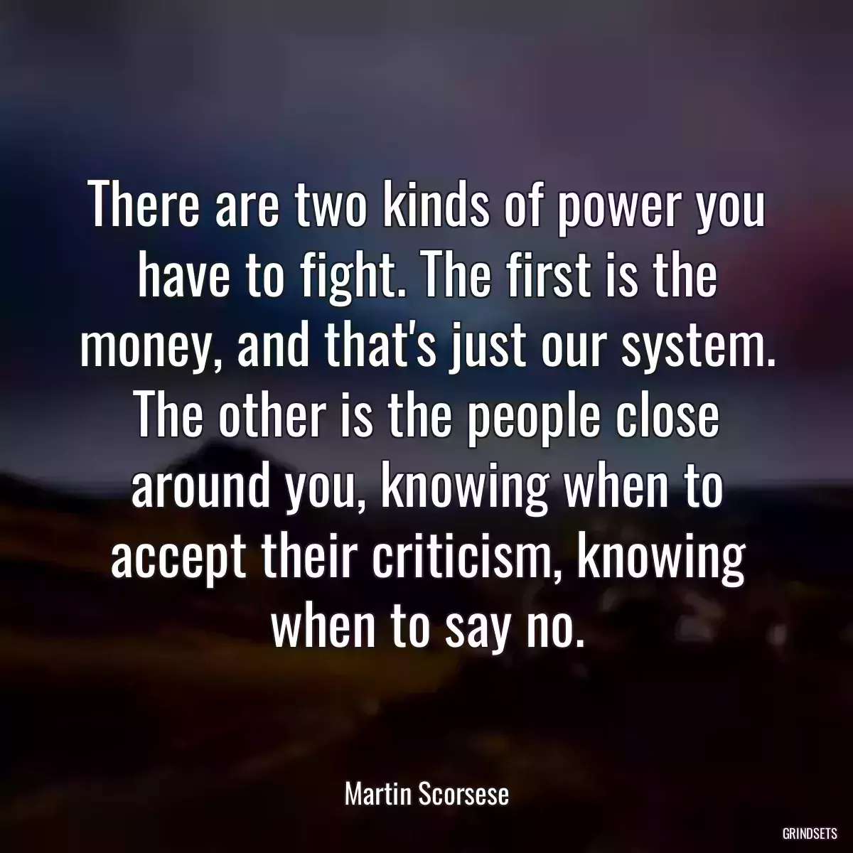 There are two kinds of power you have to fight. The first is the money, and that\'s just our system. The other is the people close around you, knowing when to accept their criticism, knowing when to say no.