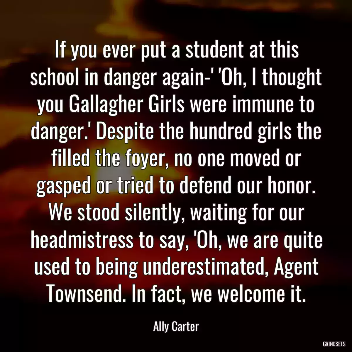 If you ever put a student at this school in danger again-\' \'Oh, I thought you Gallagher Girls were immune to danger.\' Despite the hundred girls the filled the foyer, no one moved or gasped or tried to defend our honor. We stood silently, waiting for our headmistress to say, \'Oh, we are quite used to being underestimated, Agent Townsend. In fact, we welcome it.