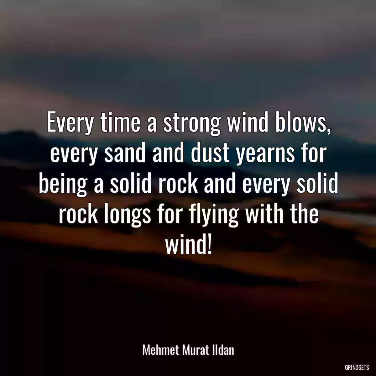 Every time a strong wind blows, every sand and dust yearns for being a solid rock and every solid rock longs for flying with the wind!