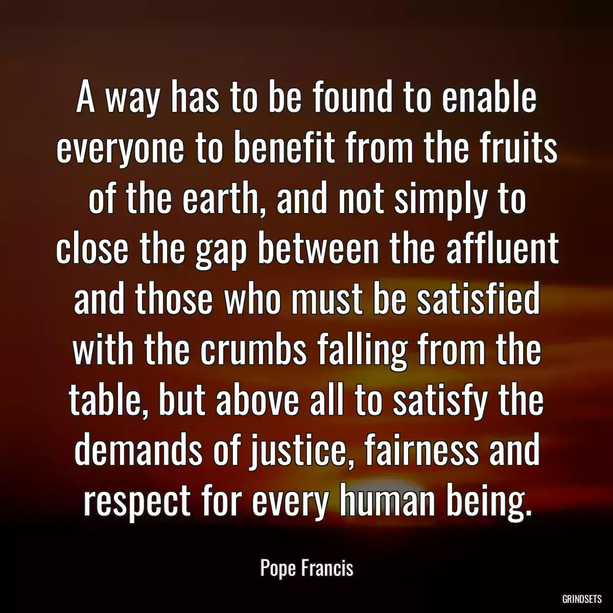 A way has to be found to enable everyone to benefit from the fruits of the earth, and not simply to close the gap between the affluent and those who must be satisfied with the crumbs falling from the table, but above all to satisfy the demands of justice, fairness and respect for every human being.