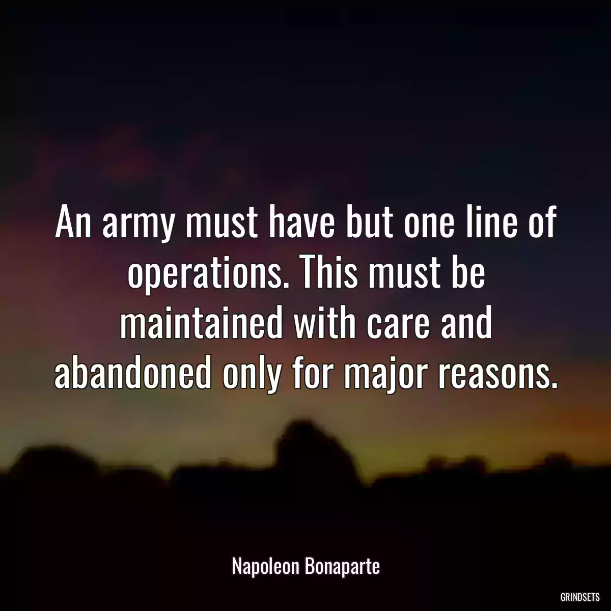 An army must have but one line of operations. This must be maintained with care and abandoned only for major reasons.