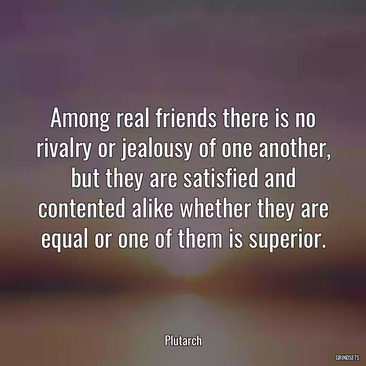 Among real friends there is no rivalry or jealousy of one another, but they are satisfied and contented alike whether they are equal or one of them is superior.