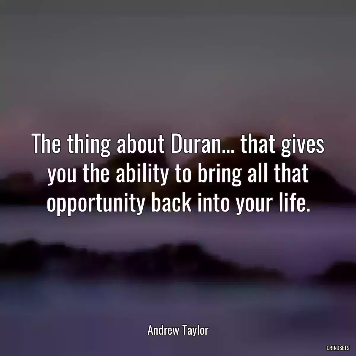 The thing about Duran... that gives you the ability to bring all that opportunity back into your life.