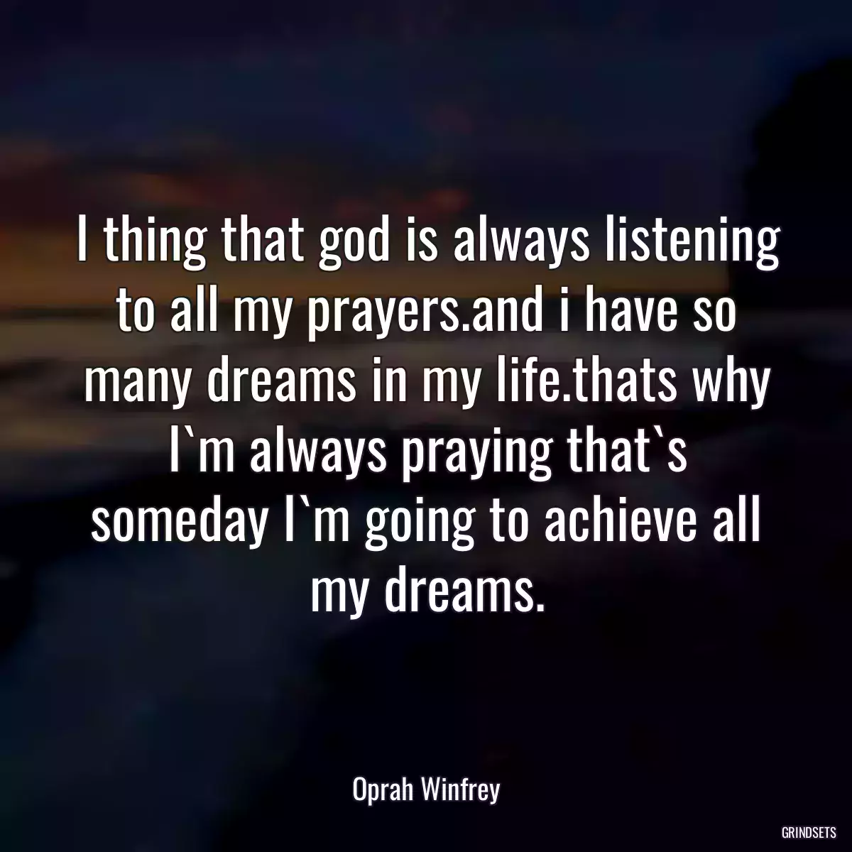 I thing that god is always listening to all my prayers.and i have so many dreams in my life.thats why I`m always praying that`s someday I`m going to achieve all my dreams.