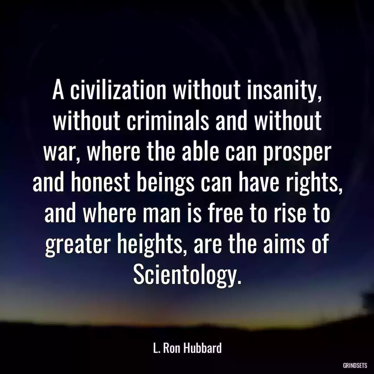 A civilization without insanity, without criminals and without war, where the able can prosper and honest beings can have rights, and where man is free to rise to greater heights, are the aims of Scientology.