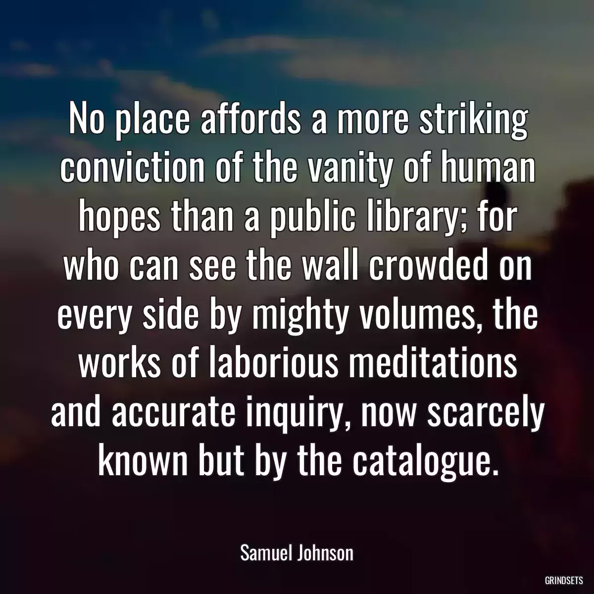 No place affords a more striking conviction of the vanity of human hopes than a public library; for who can see the wall crowded on every side by mighty volumes, the works of laborious meditations and accurate inquiry, now scarcely known but by the catalogue.