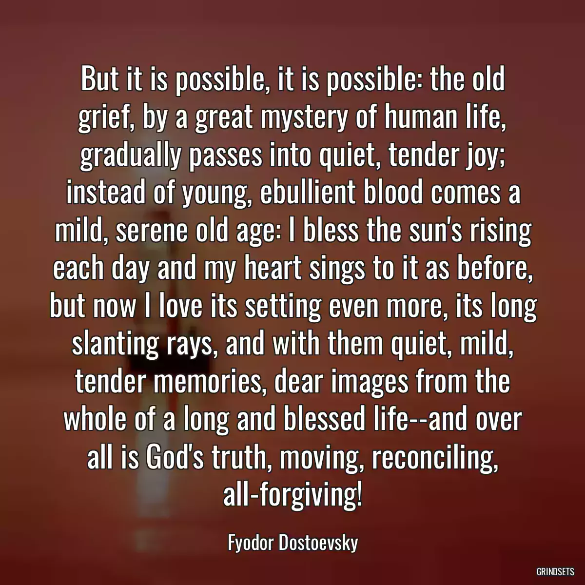 But it is possible, it is possible: the old grief, by a great mystery of human life, gradually passes into quiet, tender joy; instead of young, ebullient blood comes a mild, serene old age: I bless the sun\'s rising each day and my heart sings to it as before, but now I love its setting even more, its long slanting rays, and with them quiet, mild, tender memories, dear images from the whole of a long and blessed life--and over all is God\'s truth, moving, reconciling, all-forgiving!