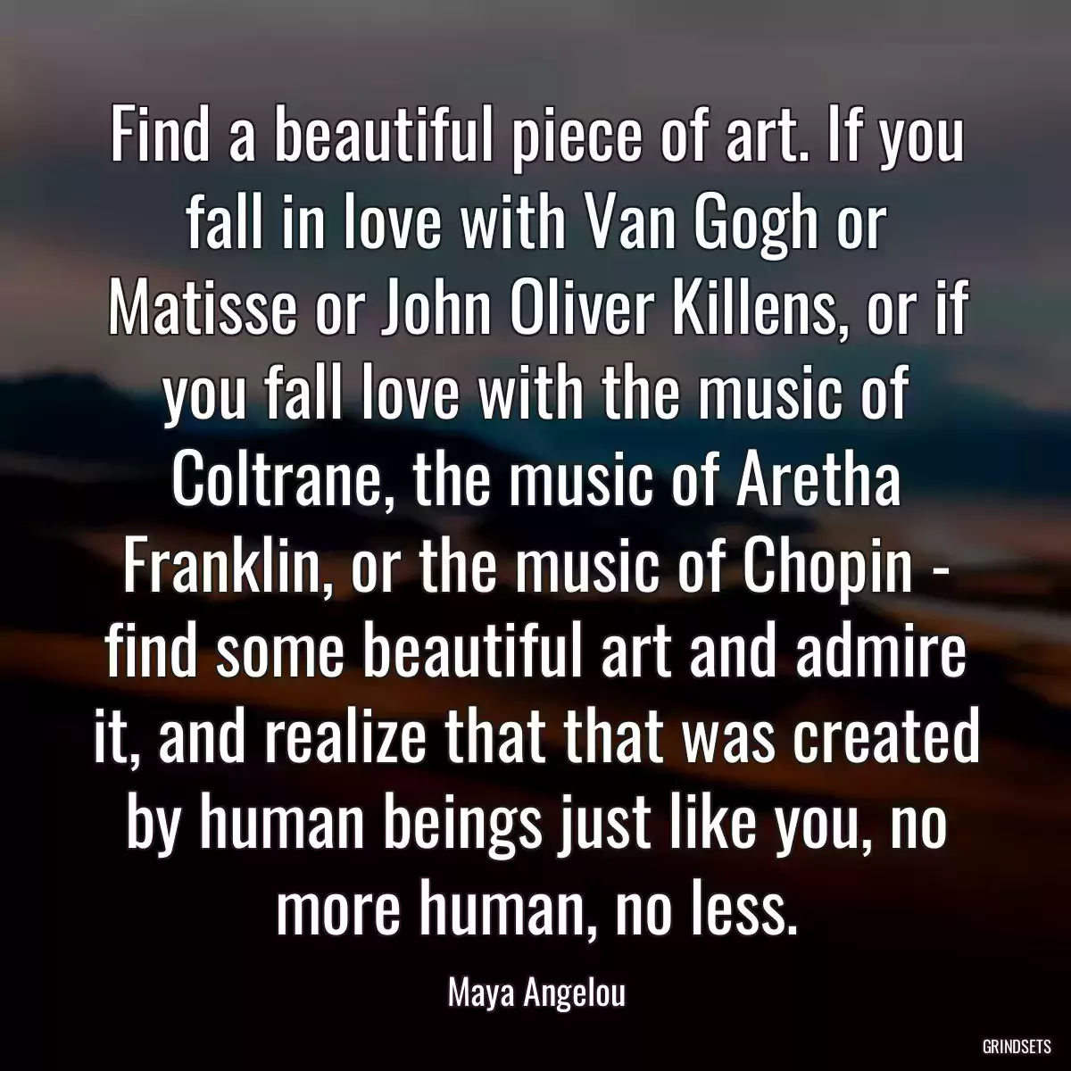 Find a beautiful piece of art. If you fall in love with Van Gogh or Matisse or John Oliver Killens, or if you fall love with the music of Coltrane, the music of Aretha Franklin, or the music of Chopin - find some beautiful art and admire it, and realize that that was created by human beings just like you, no more human, no less.