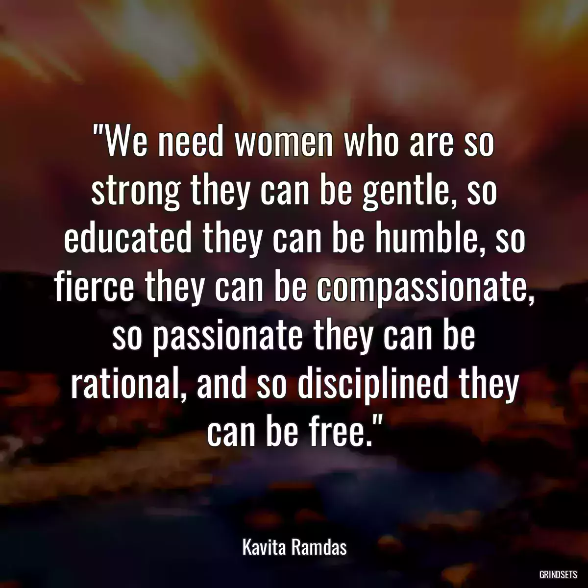 We need women who are so strong they can be gentle, so educated they can be humble, so fierce they can be compassionate, so passionate they can be rational, and so disciplined they can be free.