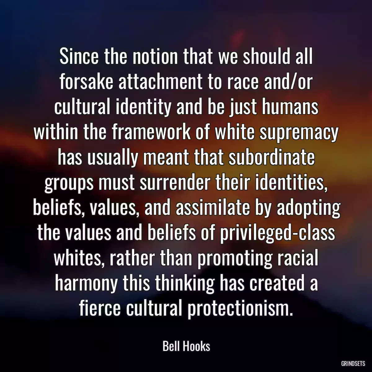 Since the notion that we should all forsake attachment to race and/or cultural identity and be just humans within the framework of white supremacy has usually meant that subordinate groups must surrender their identities, beliefs, values, and assimilate by adopting the values and beliefs of privileged-class whites, rather than promoting racial harmony this thinking has created a fierce cultural protectionism.