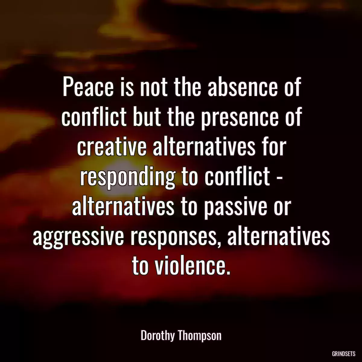 Peace is not the absence of conflict but the presence of creative alternatives for responding to conflict - alternatives to passive or aggressive responses, alternatives to violence.