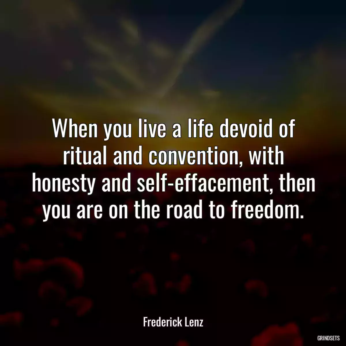 When you live a life devoid of ritual and convention, with honesty and self-effacement, then you are on the road to freedom.