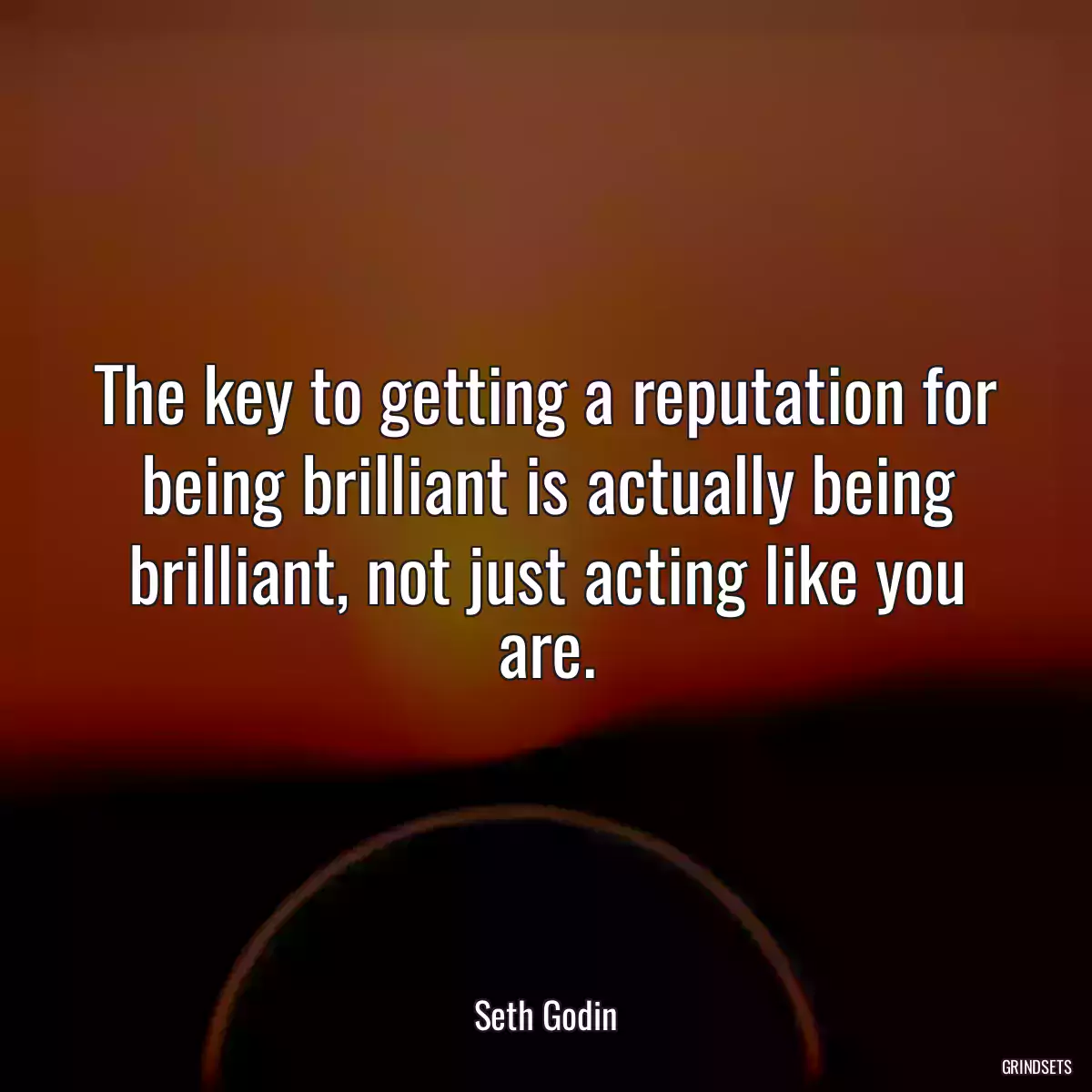 The key to getting a reputation for being brilliant is actually being brilliant, not just acting like you are.