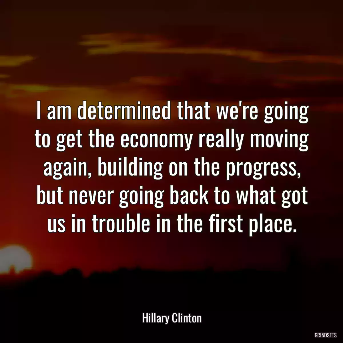 I am determined that we\'re going to get the economy really moving again, building on the progress, but never going back to what got us in trouble in the first place.