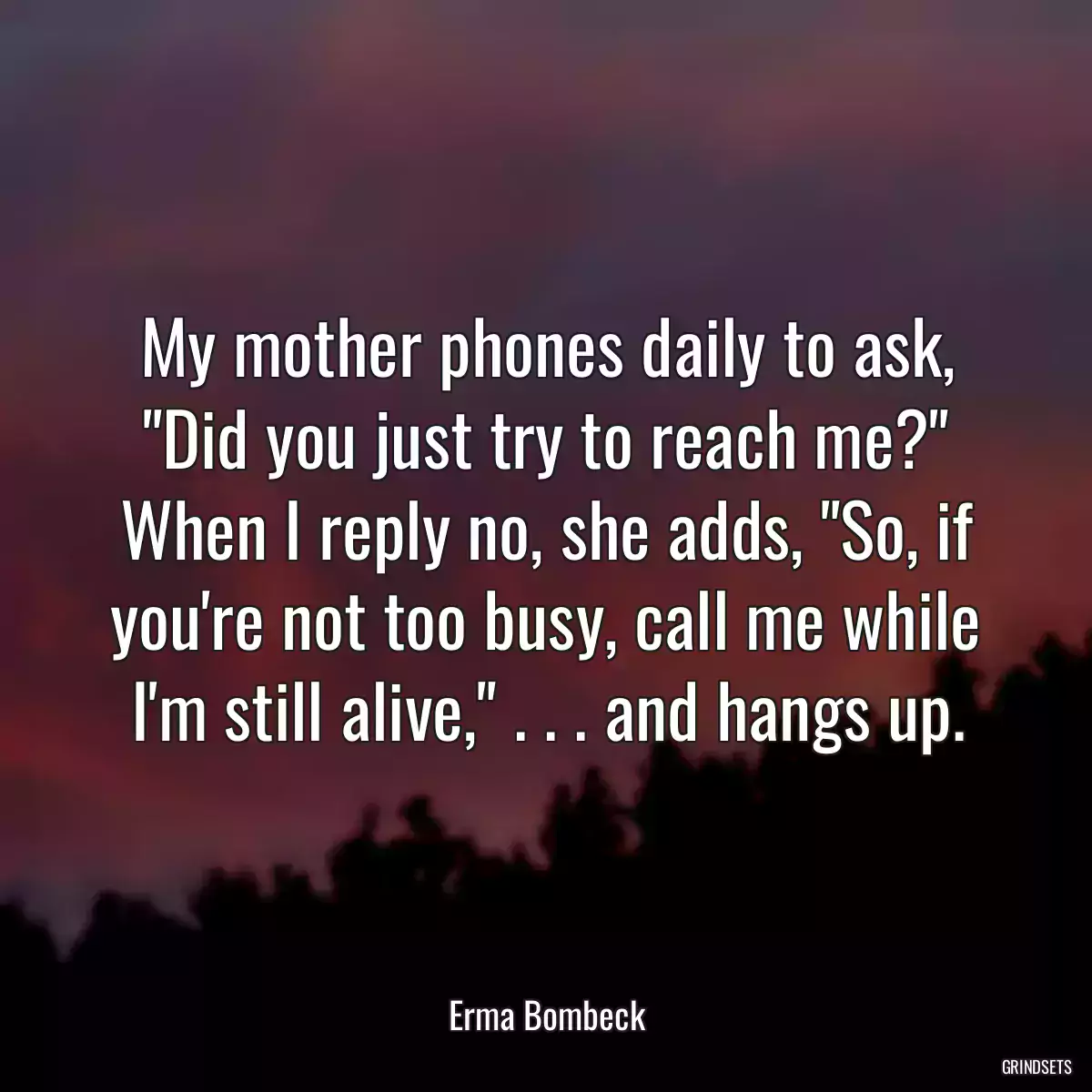 My mother phones daily to ask, \