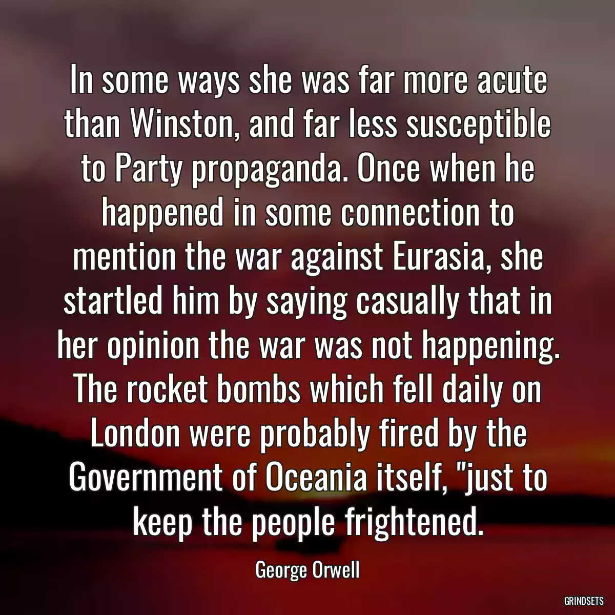 In some ways she was far more acute than Winston, and far less susceptible to Party propaganda. Once when he happened in some connection to mention the war against Eurasia, she startled him by saying casually that in her opinion the war was not happening. The rocket bombs which fell daily on London were probably fired by the Government of Oceania itself, \