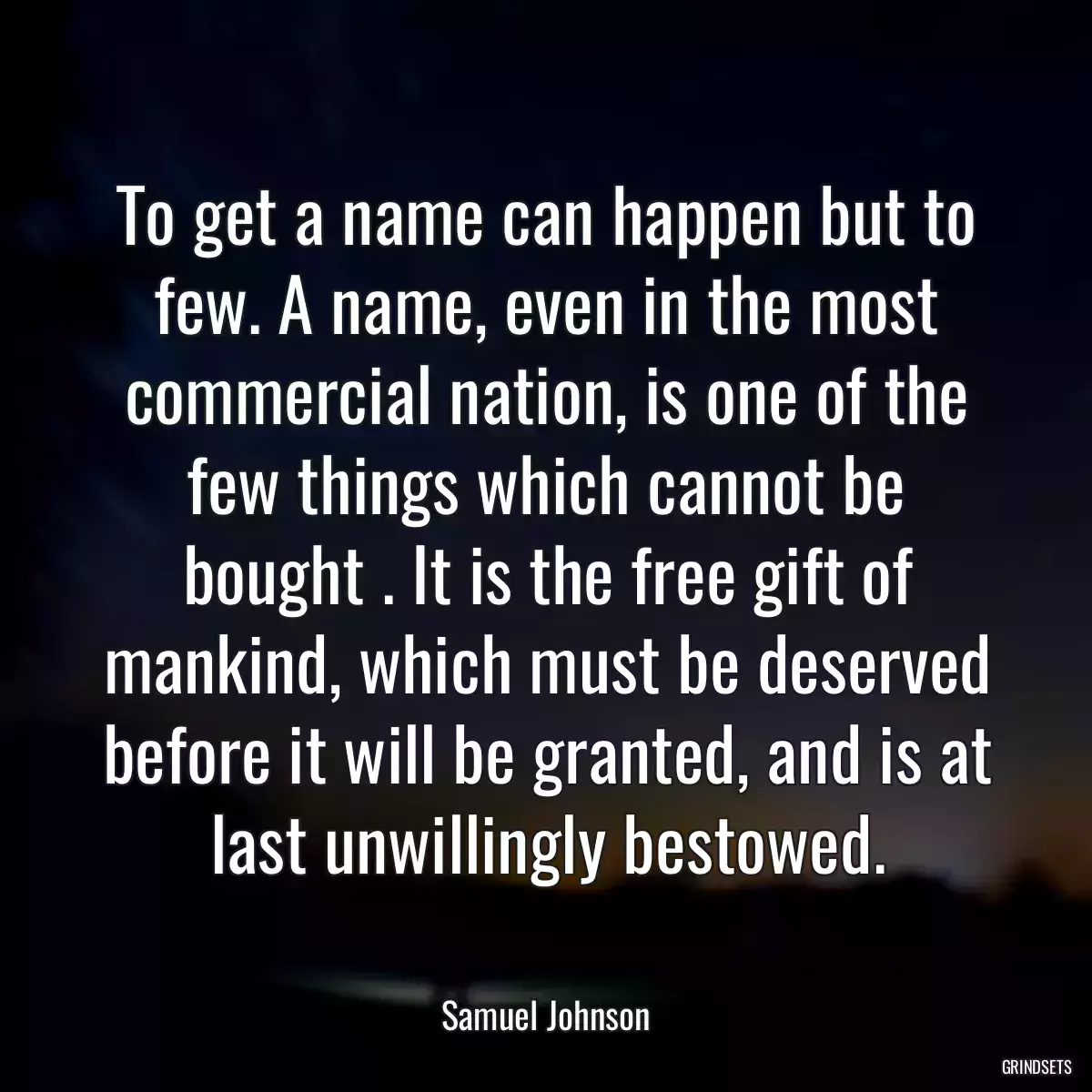 To get a name can happen but to few. A name, even in the most commercial nation, is one of the few things which cannot be bought . It is the free gift of mankind, which must be deserved before it will be granted, and is at last unwillingly bestowed.