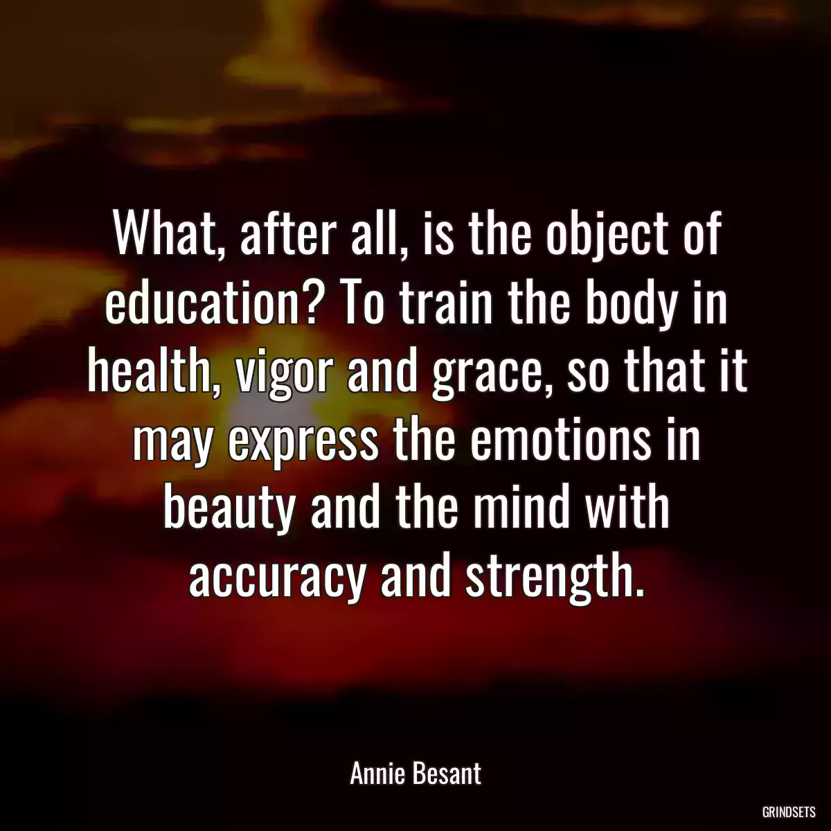 What, after all, is the object of education? To train the body in health, vigor and grace, so that it may express the emotions in beauty and the mind with accuracy and strength.