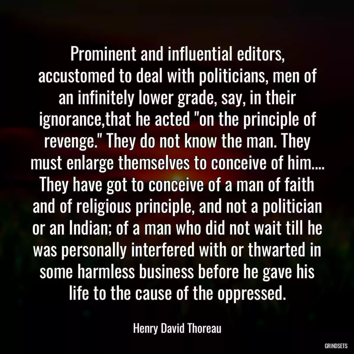 Prominent and influential editors, accustomed to deal with politicians, men of an infinitely lower grade, say, in their ignorance,that he acted \