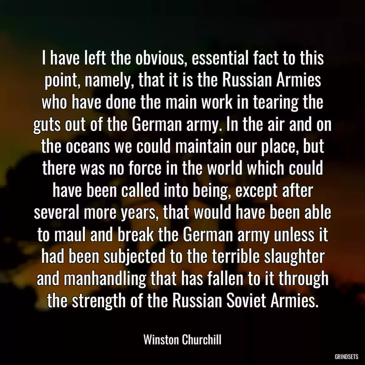 I have left the obvious, essential fact to this point, namely, that it is the Russian Armies who have done the main work in tearing the guts out of the German army. In the air and on the oceans we could maintain our place, but there was no force in the world which could have been called into being, except after several more years, that would have been able to maul and break the German army unless it had been subjected to the terrible slaughter and manhandling that has fallen to it through the strength of the Russian Soviet Armies.