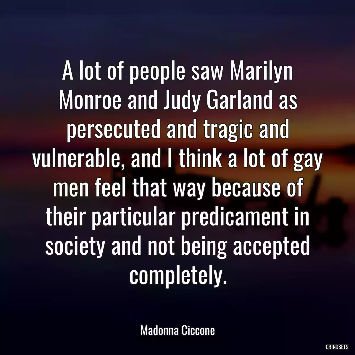 A lot of people saw Marilyn Monroe and Judy Garland as persecuted and tragic and vulnerable, and I think a lot of gay men feel that way because of their particular predicament in society and not being accepted completely.