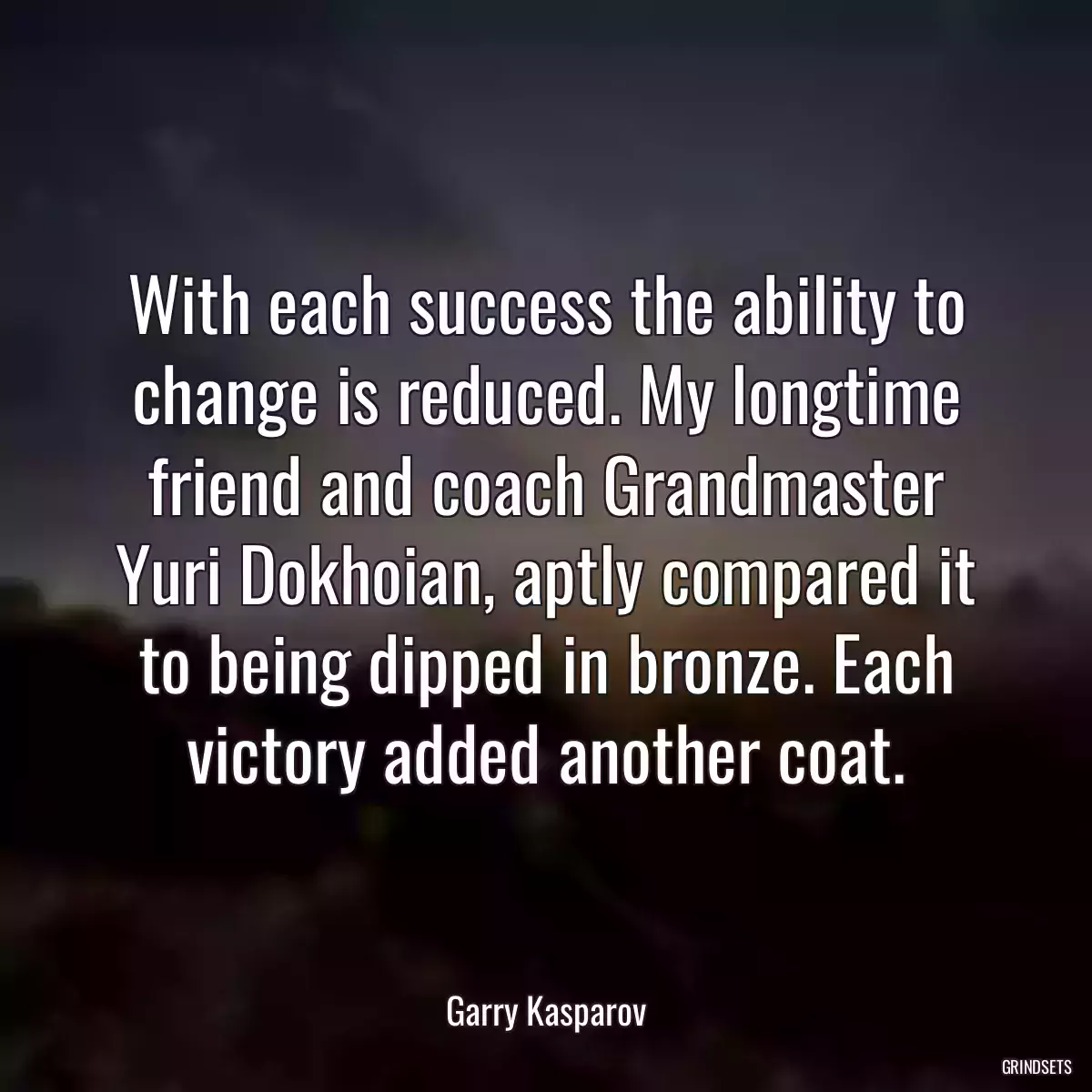 With each success the ability to change is reduced. My longtime friend and coach Grandmaster Yuri Dokhoian, aptly compared it to being dipped in bronze. Each victory added another coat.