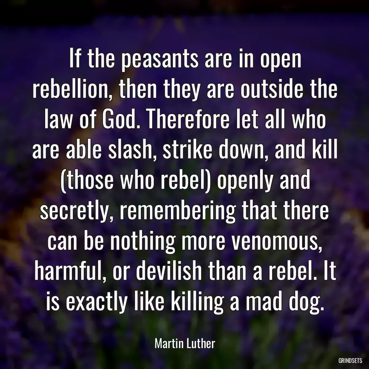 If the peasants are in open rebellion, then they are outside the law of God. Therefore let all who are able slash, strike down, and kill (those who rebel) openly and secretly, remembering that there can be nothing more venomous, harmful, or devilish than a rebel. It is exactly like killing a mad dog.