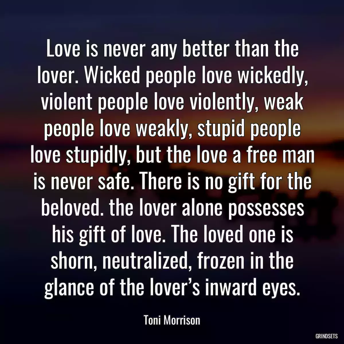 Love is never any better than the lover. Wicked people love wickedly, violent people love violently, weak people love weakly, stupid people love stupidly, but the love a free man is never safe. There is no gift for the beloved. the lover alone possesses his gift of love. The loved one is shorn, neutralized, frozen in the glance of the lover’s inward eyes.