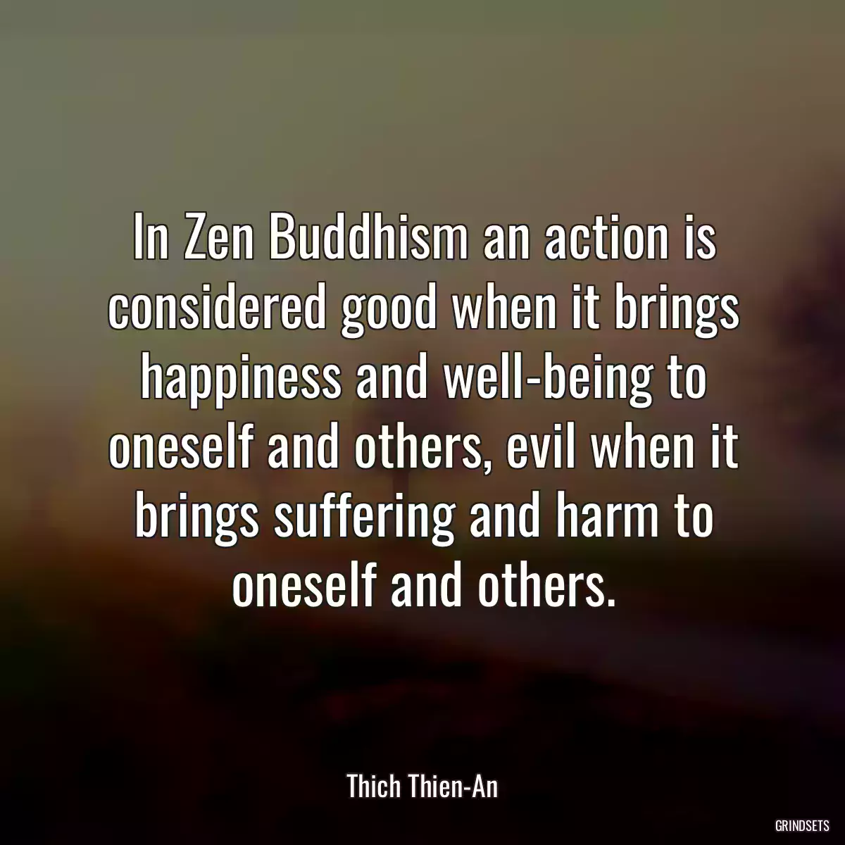 In Zen Buddhism an action is considered good when it brings happiness and well-being to oneself and others, evil when it brings suffering and harm to oneself and others.