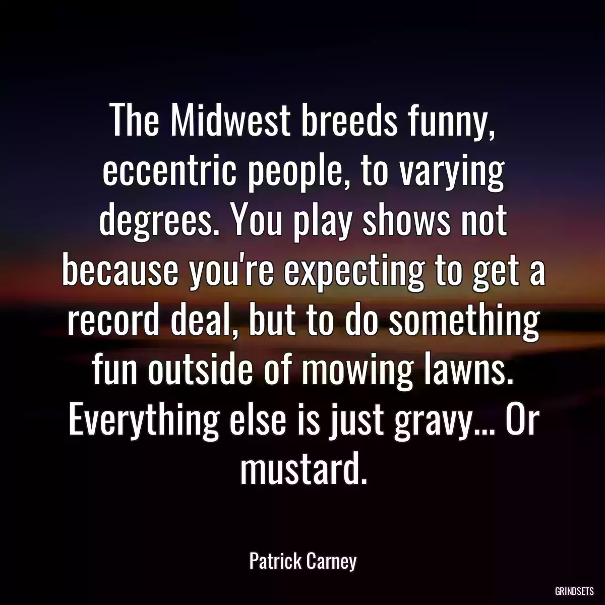 The Midwest breeds funny, eccentric people, to varying degrees. You play shows not because you\'re expecting to get a record deal, but to do something fun outside of mowing lawns. Everything else is just gravy... Or mustard.