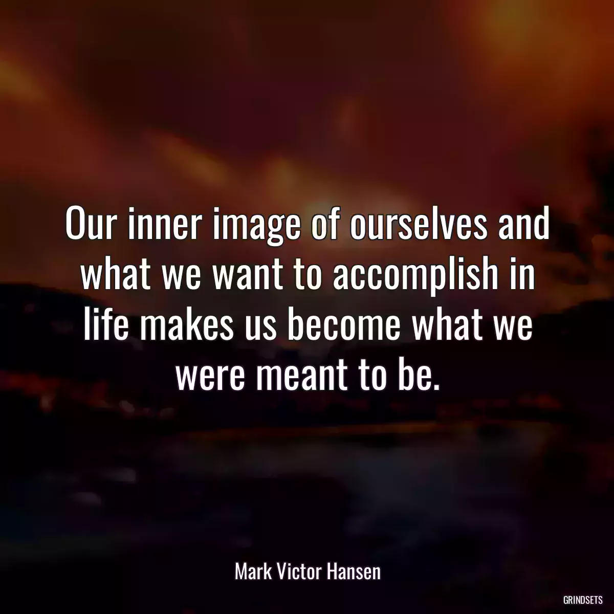 Our inner image of ourselves and what we want to accomplish in life makes us become what we were meant to be.