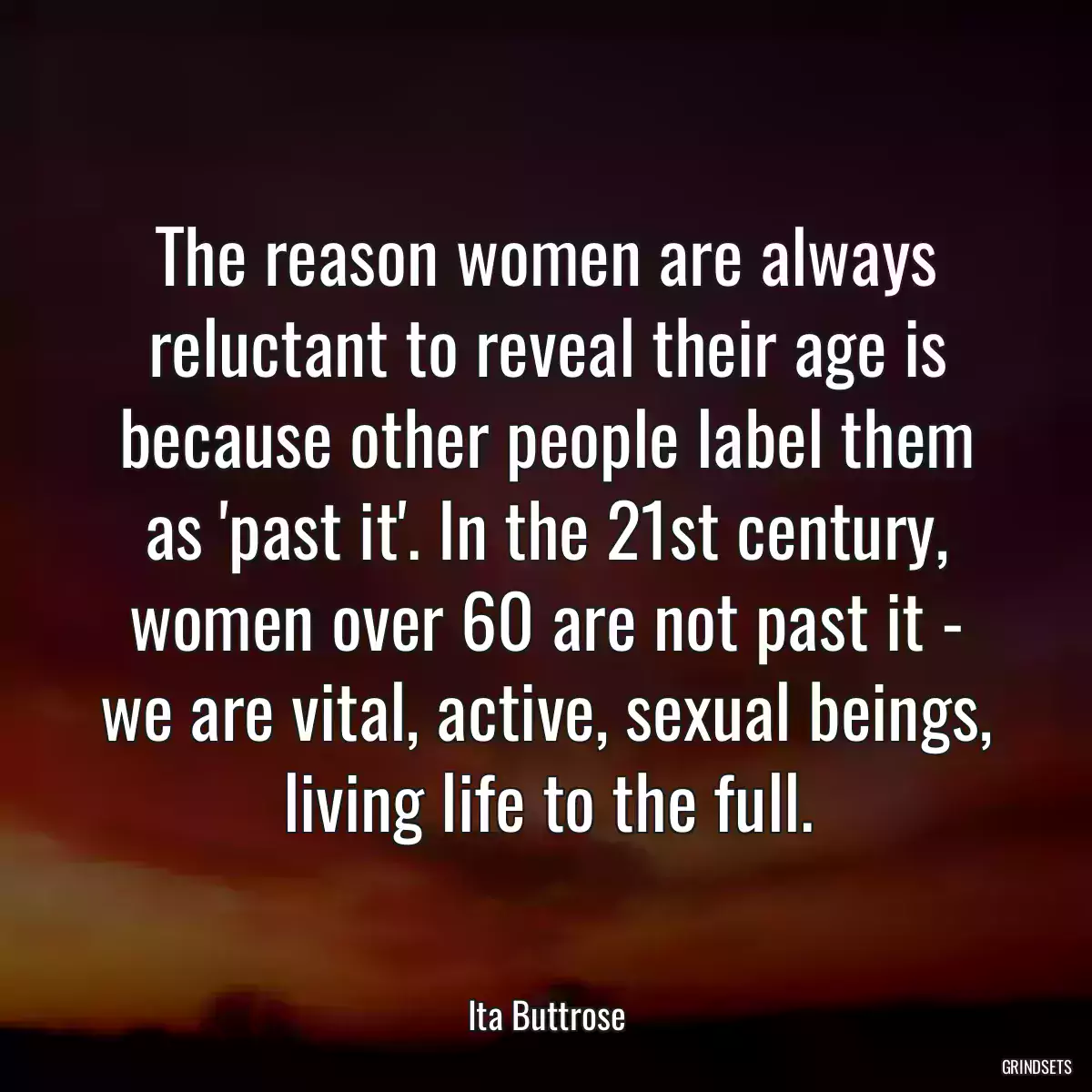 The reason women are always reluctant to reveal their age is because other people label them as \'past it\'. In the 21st century, women over 60 are not past it - we are vital, active, sexual beings, living life to the full.