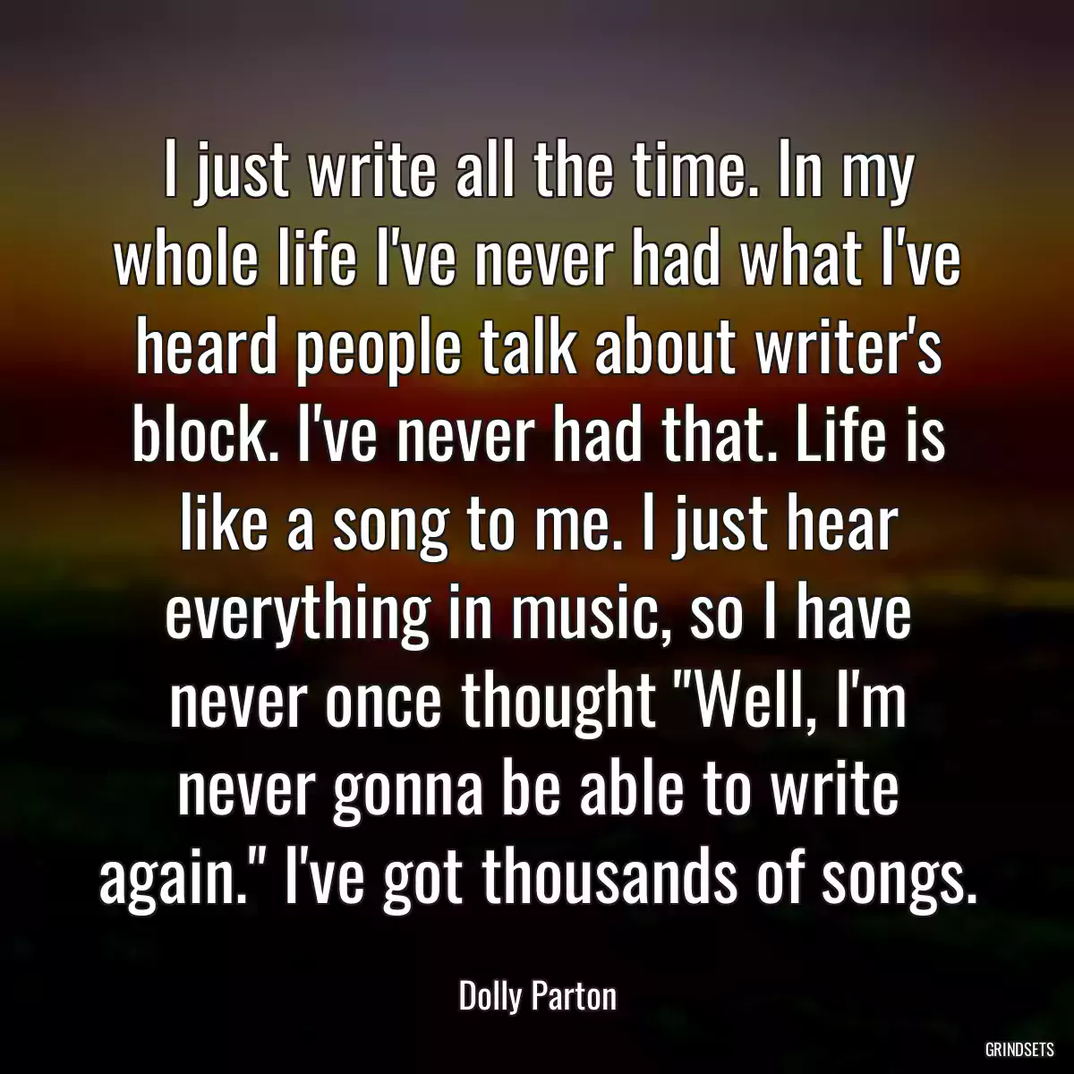 I just write all the time. In my whole life I\'ve never had what I\'ve heard people talk about writer\'s block. I\'ve never had that. Life is like a song to me. I just hear everything in music, so I have never once thought \