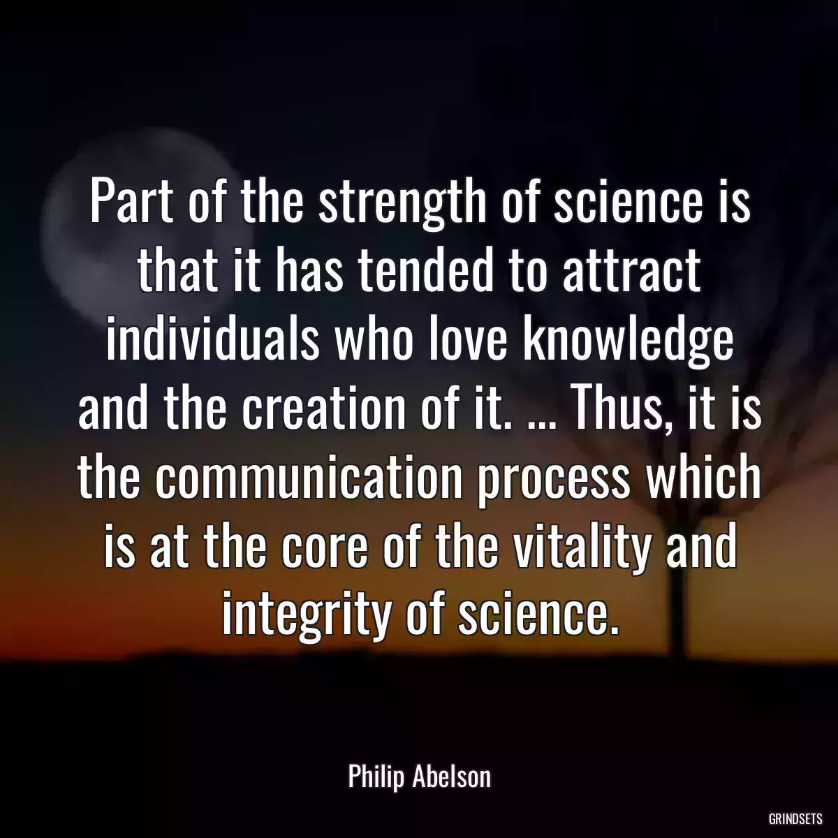 Part of the strength of science is that it has tended to attract individuals who love knowledge and the creation of it. ... Thus, it is the communication process which is at the core of the vitality and integrity of science.