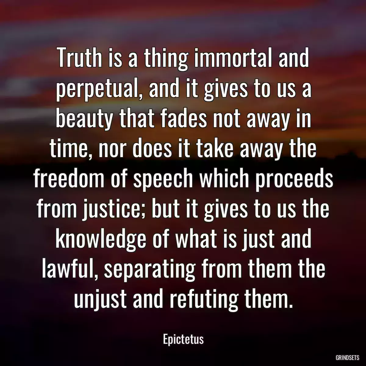 Truth is a thing immortal and perpetual, and it gives to us a beauty that fades not away in time, nor does it take away the freedom of speech which proceeds from justice; but it gives to us the knowledge of what is just and lawful, separating from them the unjust and refuting them.