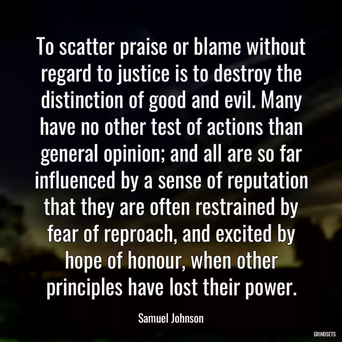 To scatter praise or blame without regard to justice is to destroy the distinction of good and evil. Many have no other test of actions than general opinion; and all are so far influenced by a sense of reputation that they are often restrained by fear of reproach, and excited by hope of honour, when other principles have lost their power.