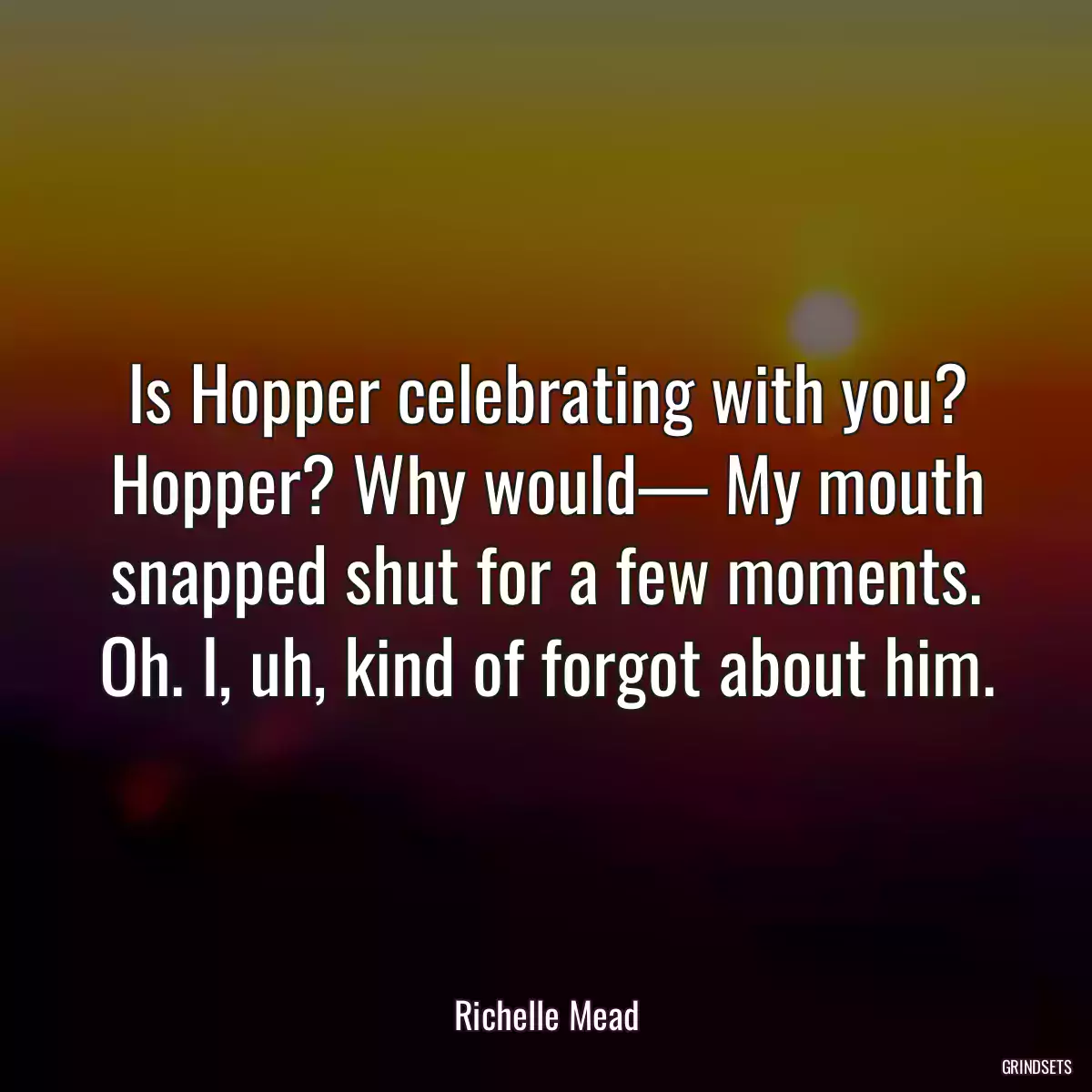 Is Hopper celebrating with you? Hopper? Why would— My mouth snapped shut for a few moments. Oh. I, uh, kind of forgot about him.