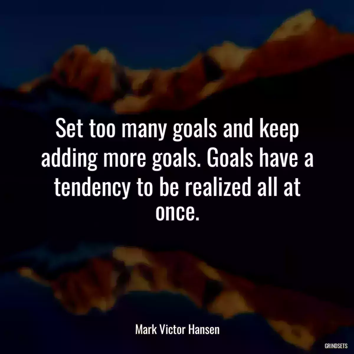 Set too many goals and keep adding more goals. Goals have a tendency to be realized all at once.