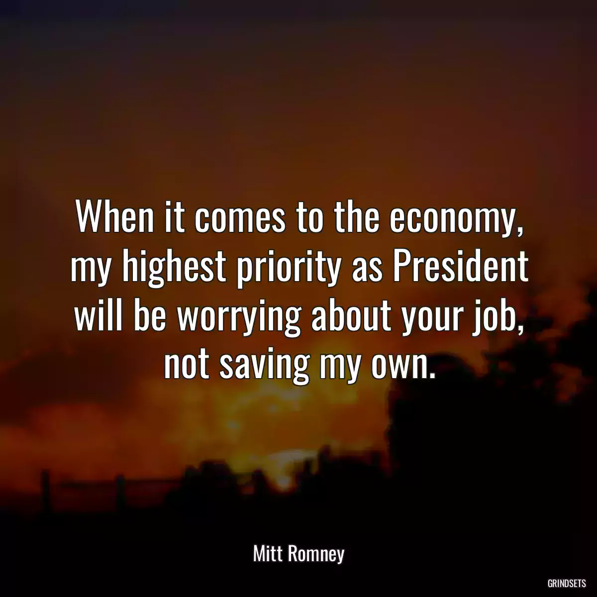 When it comes to the economy, my highest priority as President will be worrying about your job, not saving my own.