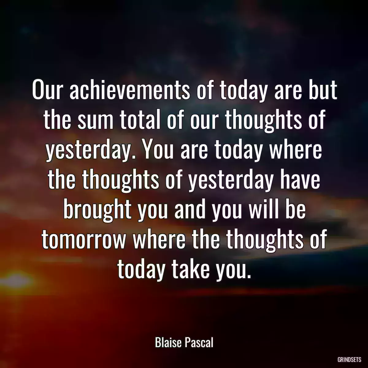 Our achievements of today are but the sum total of our thoughts of yesterday. You are today where the thoughts of yesterday have brought you and you will be tomorrow where the thoughts of today take you.