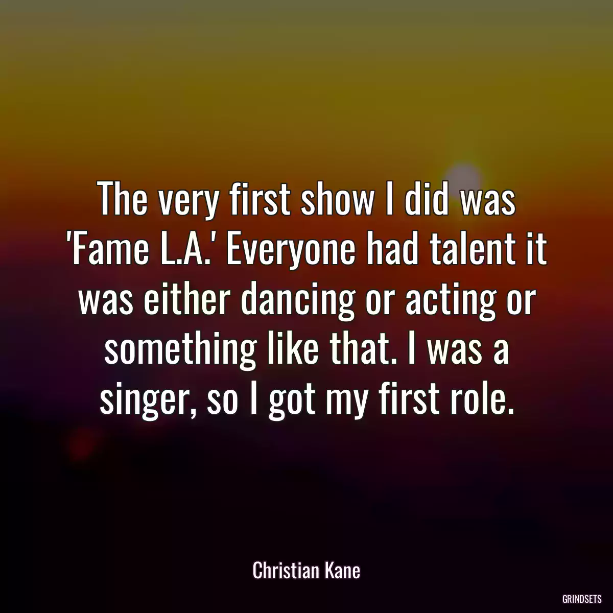 The very first show I did was \'Fame L.A.\' Everyone had talent it was either dancing or acting or something like that. I was a singer, so I got my first role.